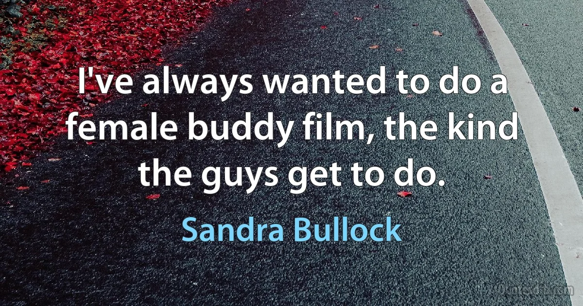 I've always wanted to do a female buddy film, the kind the guys get to do. (Sandra Bullock)