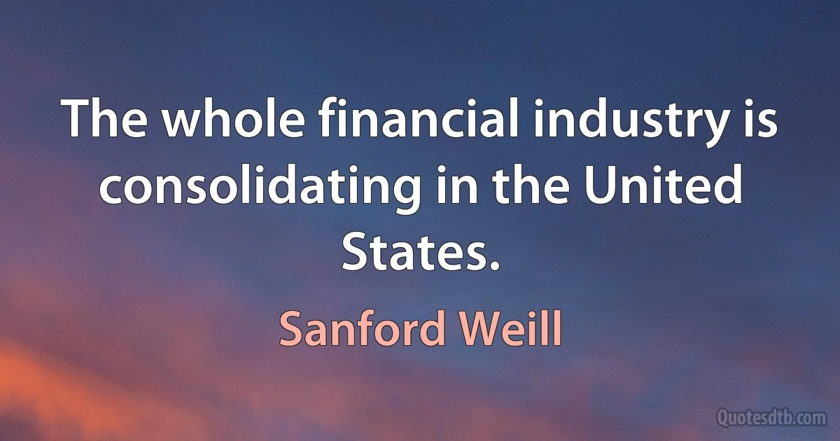 The whole financial industry is consolidating in the United States. (Sanford Weill)