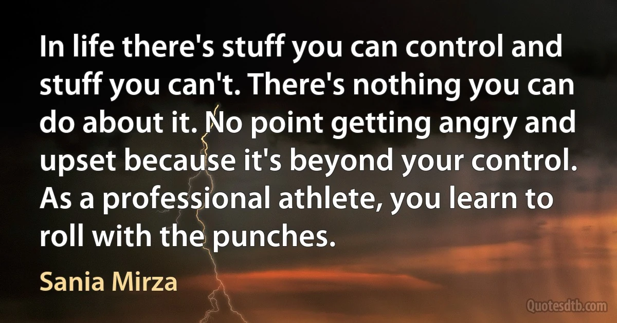 In life there's stuff you can control and stuff you can't. There's nothing you can do about it. No point getting angry and upset because it's beyond your control. As a professional athlete, you learn to roll with the punches. (Sania Mirza)