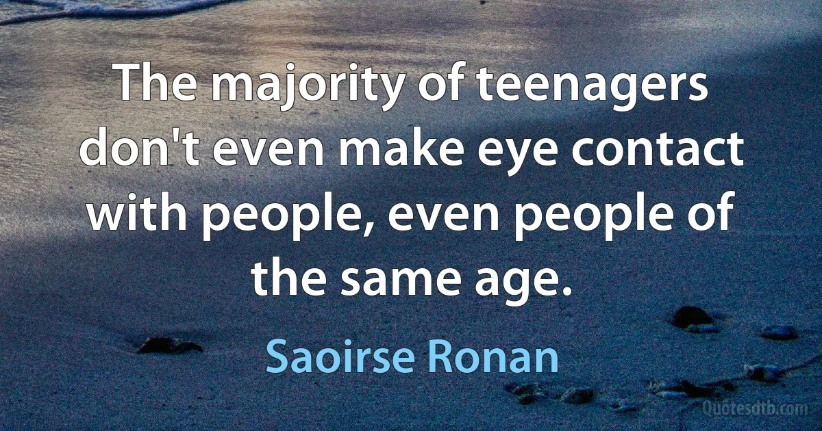 The majority of teenagers don't even make eye contact with people, even people of the same age. (Saoirse Ronan)