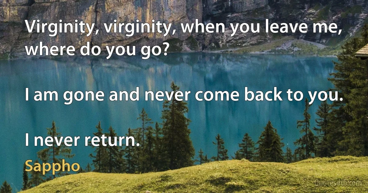 Virginity, virginity, when you leave me, where do you go?

I am gone and never come back to you.

I never return. (Sappho)