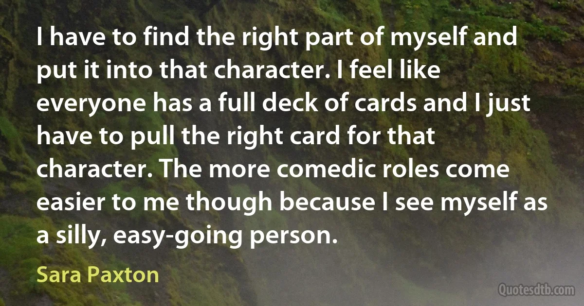 I have to find the right part of myself and put it into that character. I feel like everyone has a full deck of cards and I just have to pull the right card for that character. The more comedic roles come easier to me though because I see myself as a silly, easy-going person. (Sara Paxton)