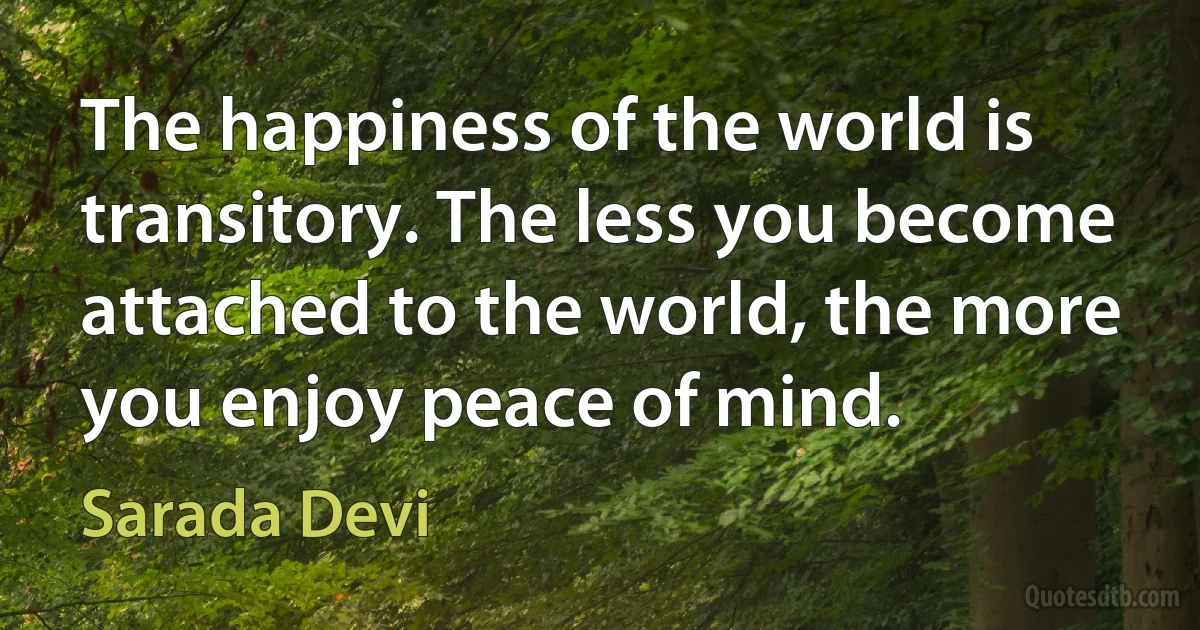 The happiness of the world is transitory. The less you become attached to the world, the more you enjoy peace of mind. (Sarada Devi)