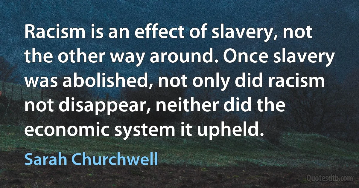 Racism is an effect of slavery, not the other way around. Once slavery was abolished, not only did racism not disappear, neither did the economic system it upheld. (Sarah Churchwell)