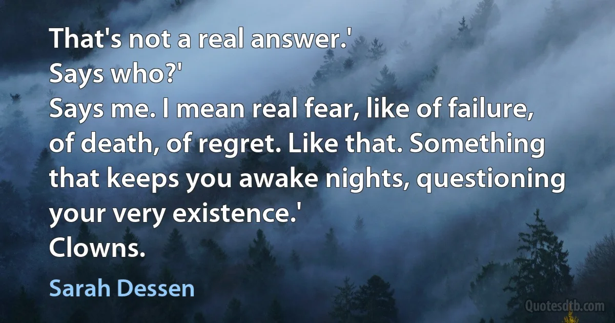 That's not a real answer.'
Says who?'
Says me. I mean real fear, like of failure, of death, of regret. Like that. Something that keeps you awake nights, questioning your very existence.'
Clowns. (Sarah Dessen)