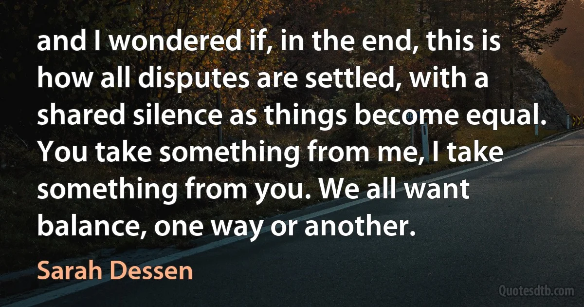 and I wondered if, in the end, this is how all disputes are settled, with a shared silence as things become equal. You take something from me, I take something from you. We all want balance, one way or another. (Sarah Dessen)