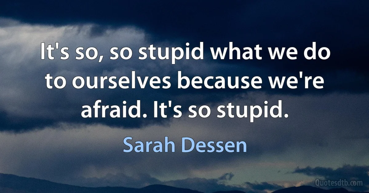 It's so, so stupid what we do to ourselves because we're afraid. It's so stupid. (Sarah Dessen)