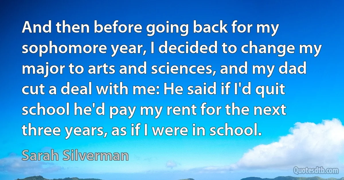 And then before going back for my sophomore year, I decided to change my major to arts and sciences, and my dad cut a deal with me: He said if I'd quit school he'd pay my rent for the next three years, as if I were in school. (Sarah Silverman)