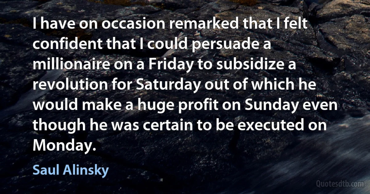 I have on occasion remarked that I felt confident that I could persuade a millionaire on a Friday to subsidize a revolution for Saturday out of which he would make a huge profit on Sunday even though he was certain to be executed on Monday. (Saul Alinsky)