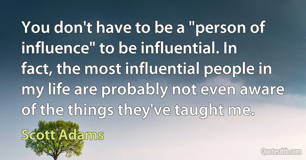 You don't have to be a "person of influence" to be influential. In fact, the most influential people in my life are probably not even aware of the things they've taught me. (Scott Adams)