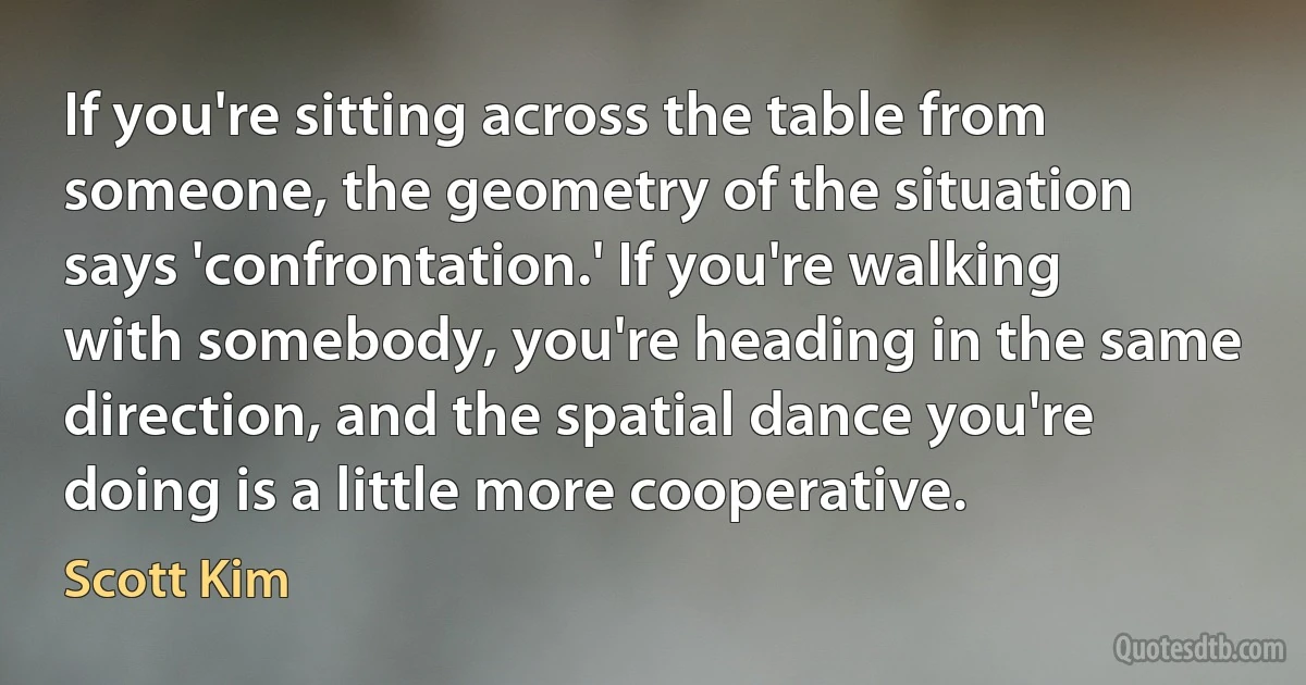 If you're sitting across the table from someone, the geometry of the situation says 'confrontation.' If you're walking with somebody, you're heading in the same direction, and the spatial dance you're doing is a little more cooperative. (Scott Kim)