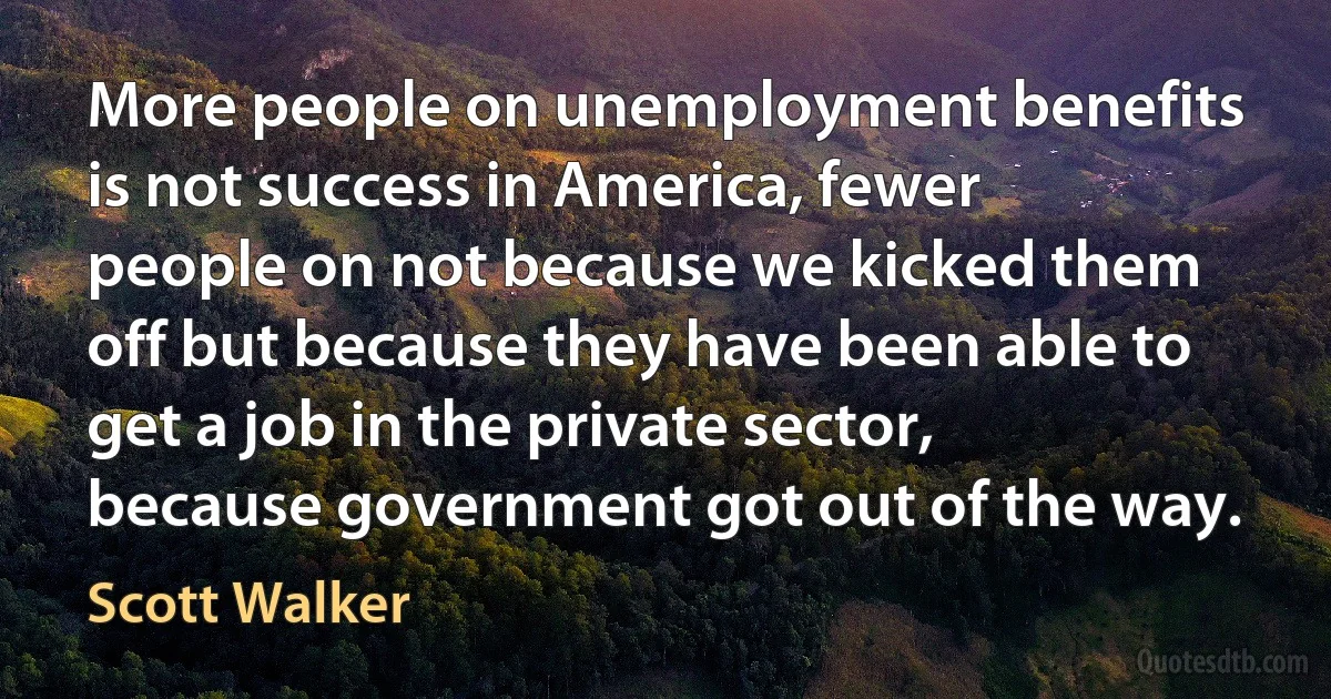 More people on unemployment benefits is not success in America, fewer people on not because we kicked them off but because they have been able to get a job in the private sector, because government got out of the way. (Scott Walker)