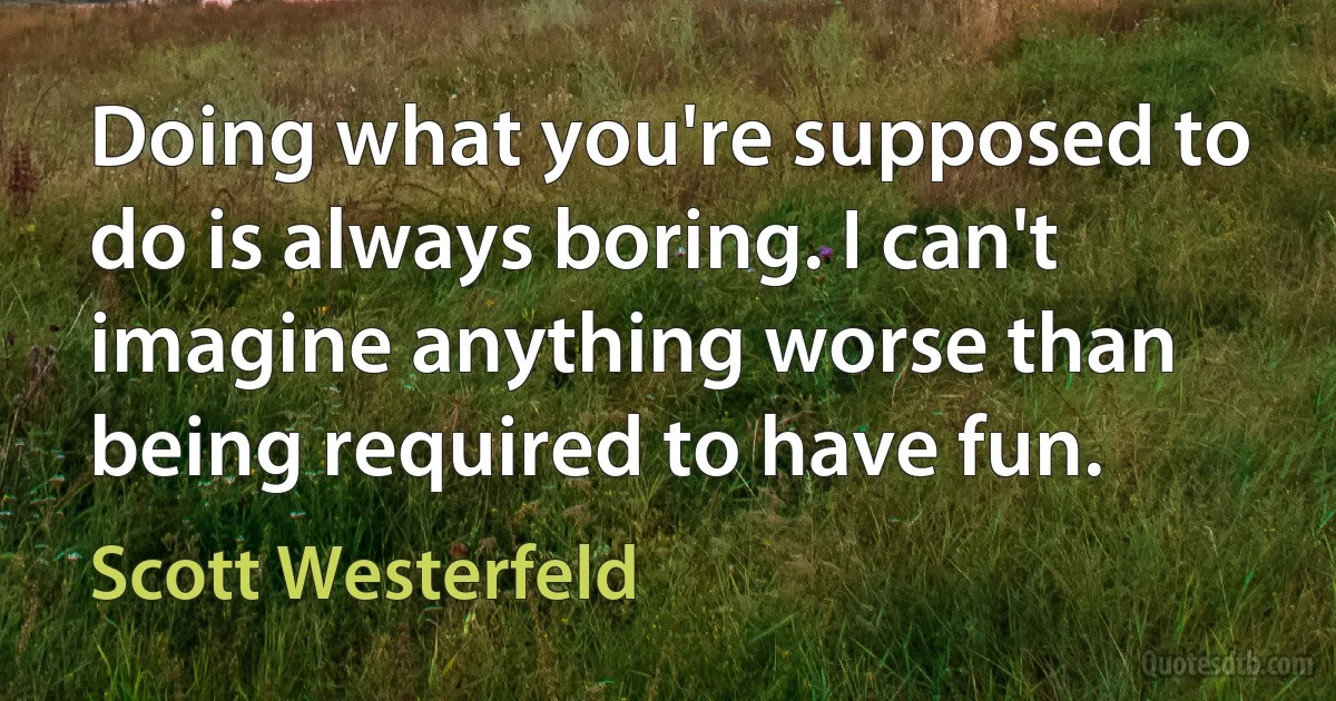 Doing what you're supposed to do is always boring. I can't imagine anything worse than being required to have fun. (Scott Westerfeld)