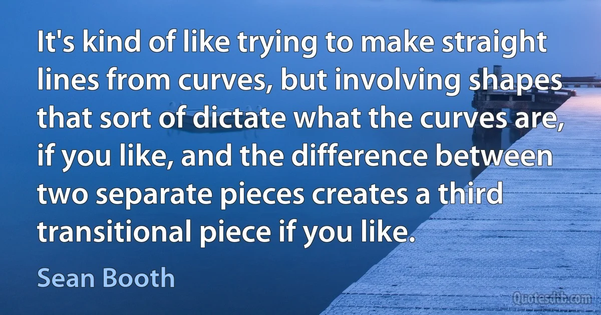 It's kind of like trying to make straight lines from curves, but involving shapes that sort of dictate what the curves are, if you like, and the difference between two separate pieces creates a third transitional piece if you like. (Sean Booth)