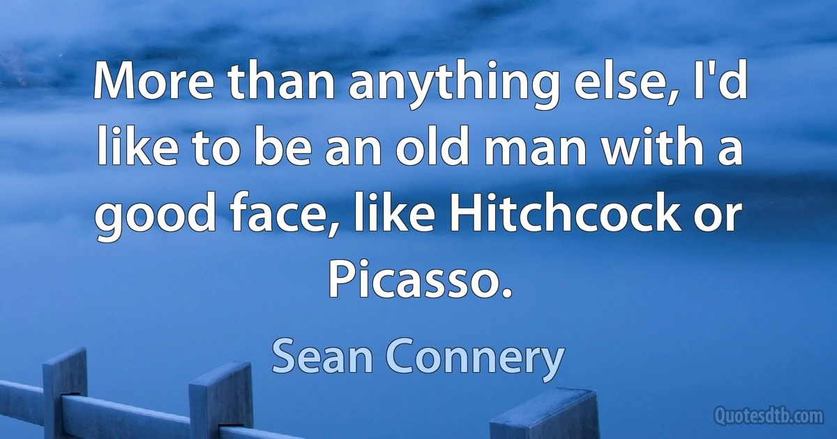 More than anything else, I'd like to be an old man with a good face, like Hitchcock or Picasso. (Sean Connery)