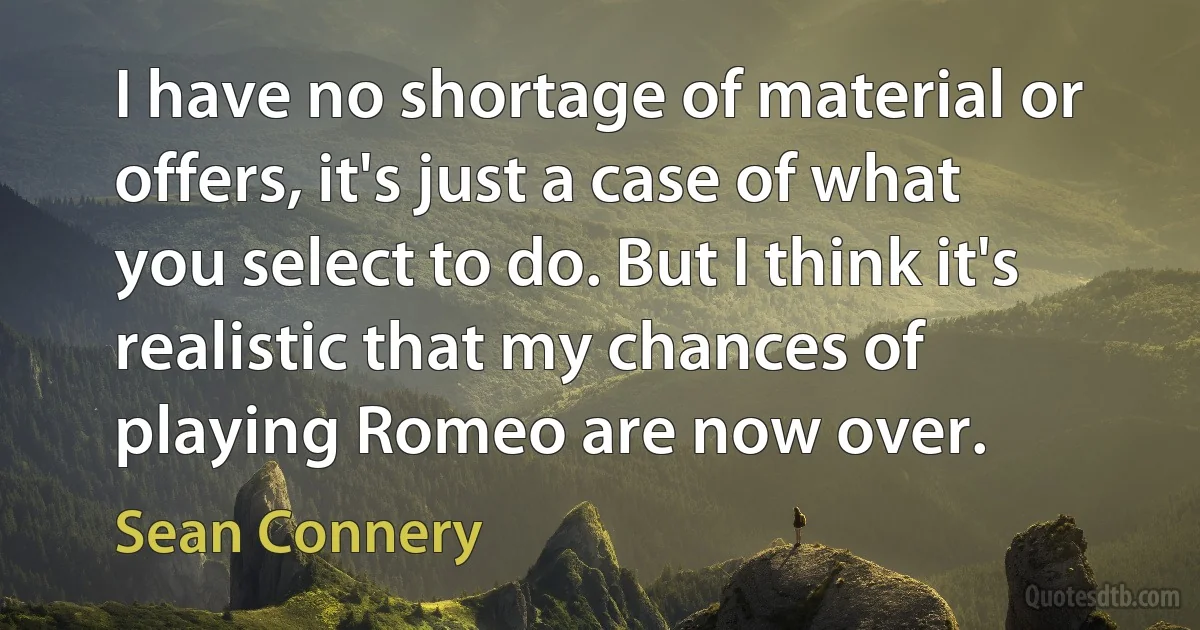 I have no shortage of material or offers, it's just a case of what you select to do. But I think it's realistic that my chances of playing Romeo are now over. (Sean Connery)