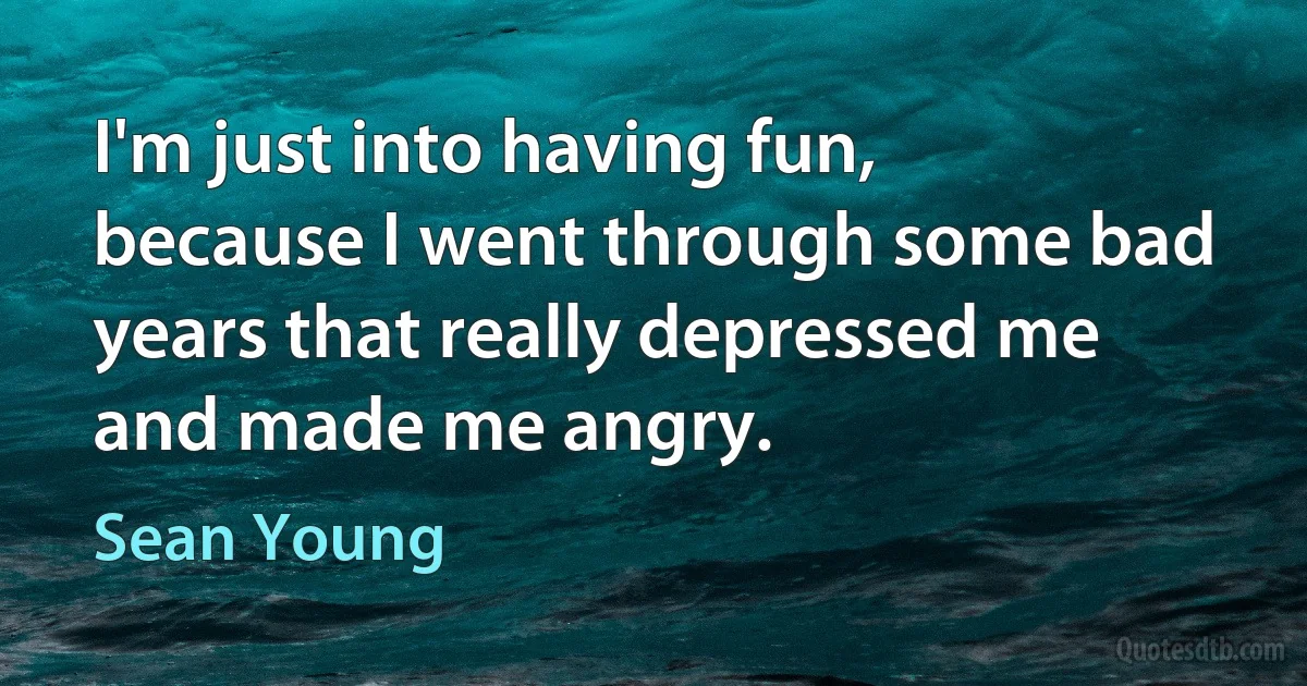 I'm just into having fun, because I went through some bad years that really depressed me and made me angry. (Sean Young)