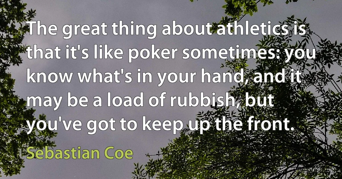 The great thing about athletics is that it's like poker sometimes: you know what's in your hand, and it may be a load of rubbish, but you've got to keep up the front. (Sebastian Coe)