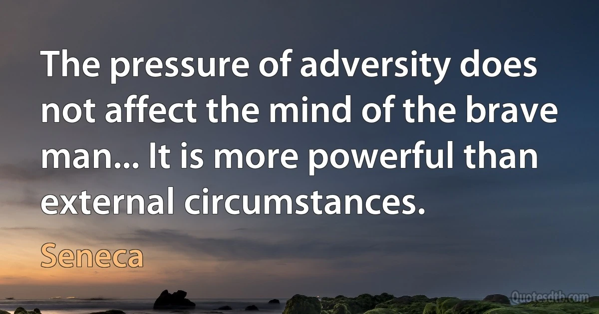 The pressure of adversity does not affect the mind of the brave man... It is more powerful than external circumstances. (Seneca)