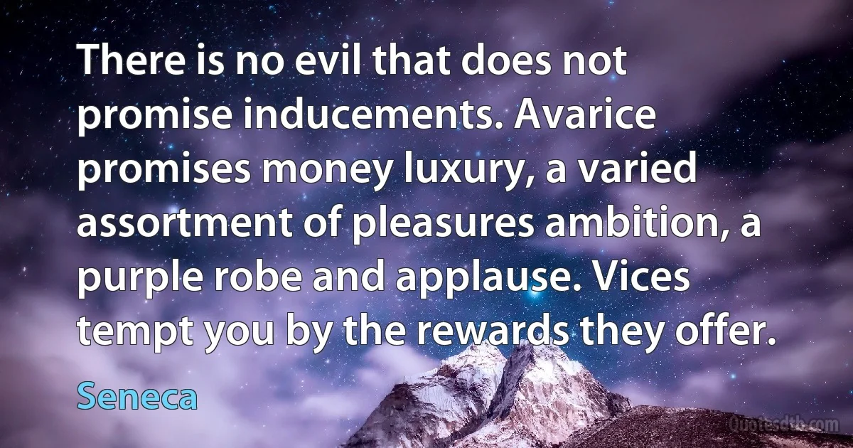 There is no evil that does not promise inducements. Avarice promises money luxury, a varied assortment of pleasures ambition, a purple robe and applause. Vices tempt you by the rewards they offer. (Seneca)