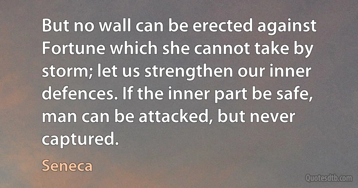 But no wall can be erected against Fortune which she cannot take by storm; let us strengthen our inner defences. If the inner part be safe, man can be attacked, but never captured. (Seneca)