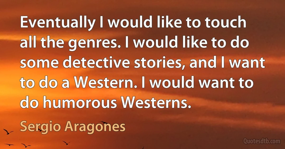 Eventually I would like to touch all the genres. I would like to do some detective stories, and I want to do a Western. I would want to do humorous Westerns. (Sergio Aragones)