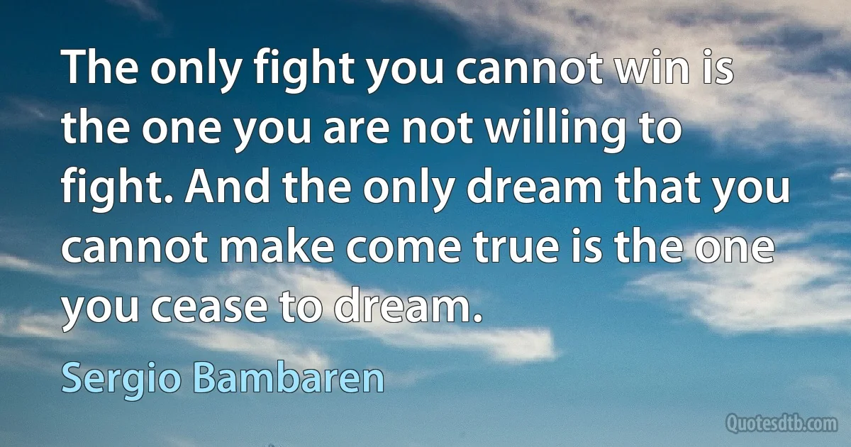 The only fight you cannot win is the one you are not willing to fight. And the only dream that you cannot make come true is the one you cease to dream. (Sergio Bambaren)