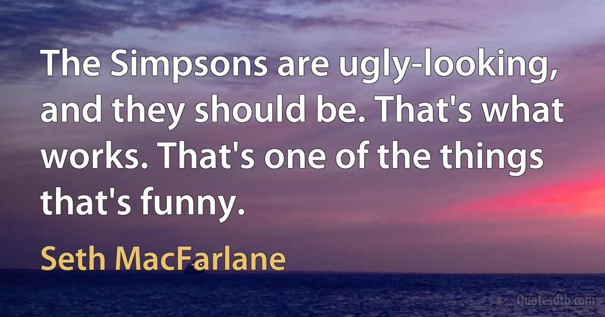 The Simpsons are ugly-looking, and they should be. That's what works. That's one of the things that's funny. (Seth MacFarlane)