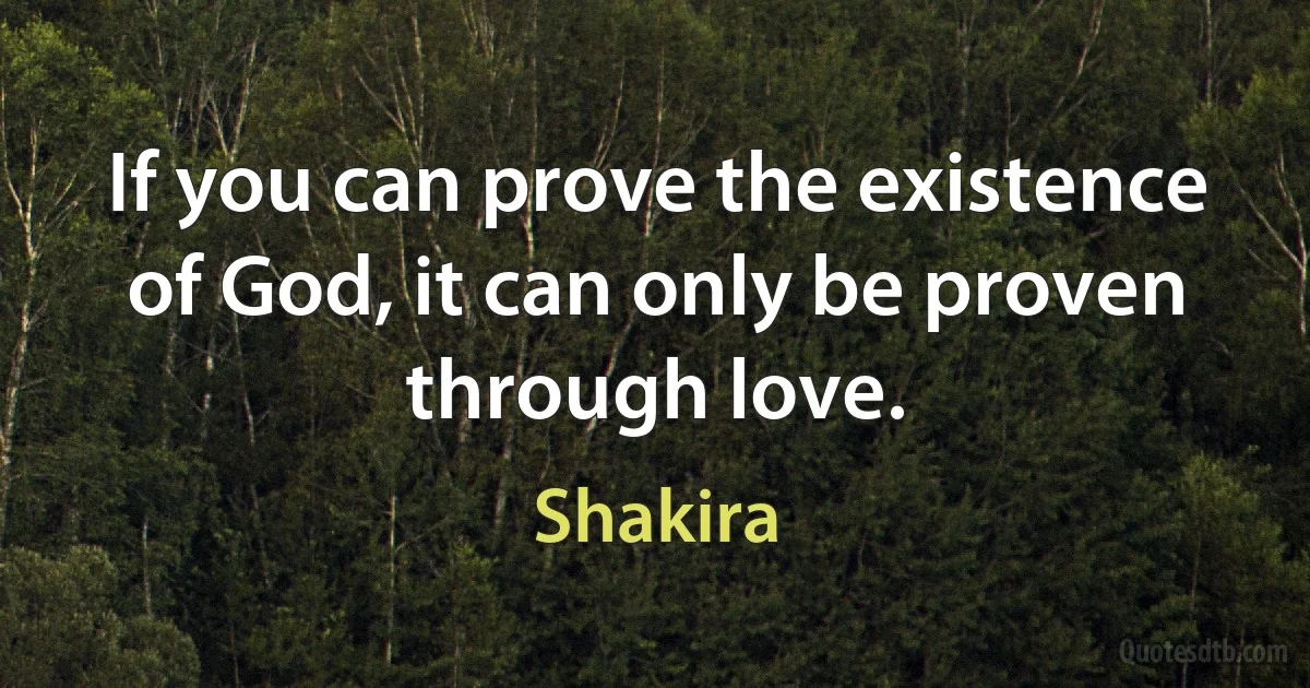 If you can prove the existence of God, it can only be proven through love. (Shakira)