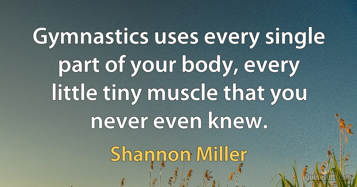 Gymnastics uses every single part of your body, every little tiny muscle that you never even knew. (Shannon Miller)