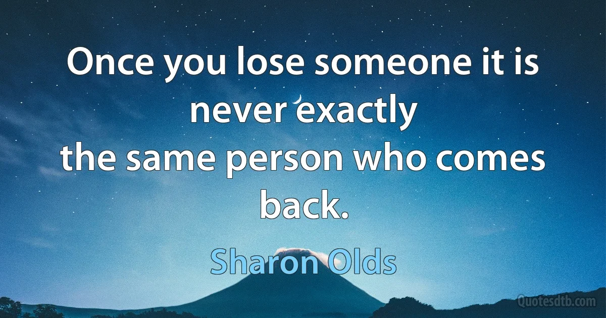 Once you lose someone it is never exactly
the same person who comes back. (Sharon Olds)