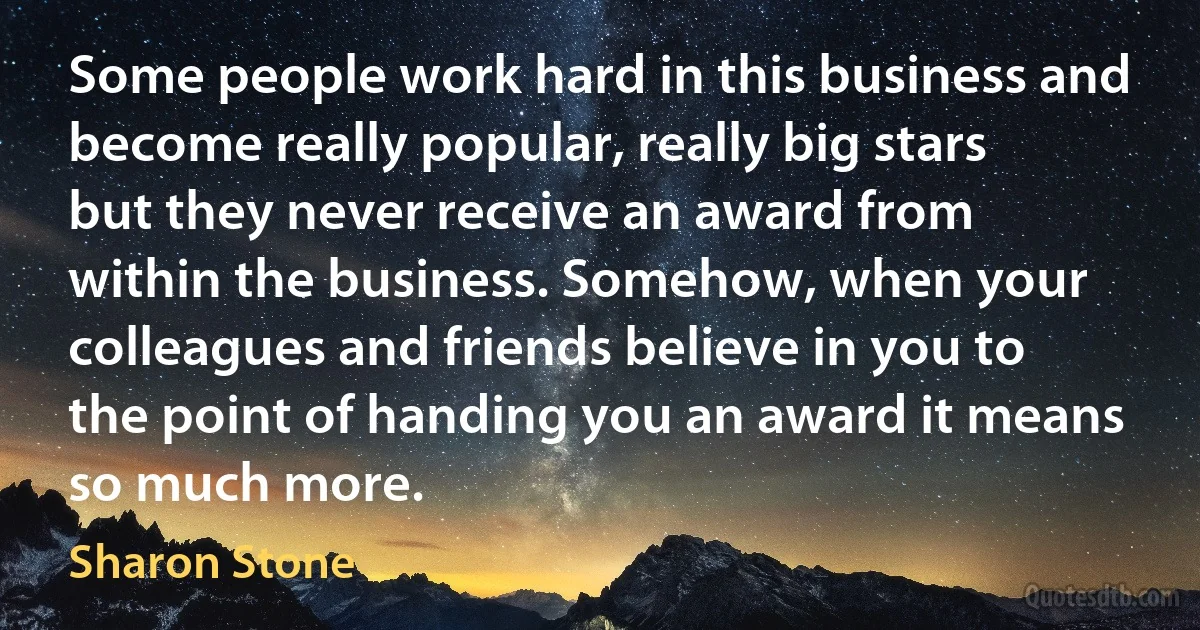 Some people work hard in this business and become really popular, really big stars but they never receive an award from within the business. Somehow, when your colleagues and friends believe in you to the point of handing you an award it means so much more. (Sharon Stone)