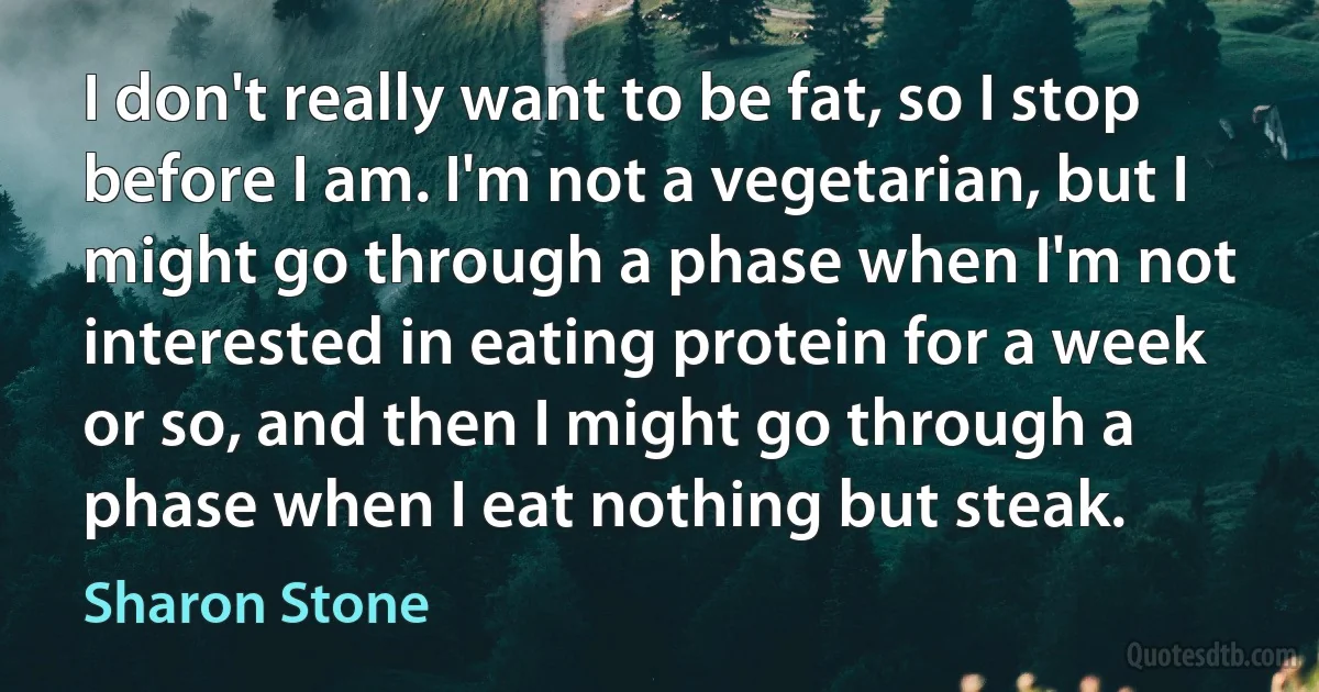 I don't really want to be fat, so I stop before I am. I'm not a vegetarian, but I might go through a phase when I'm not interested in eating protein for a week or so, and then I might go through a phase when I eat nothing but steak. (Sharon Stone)