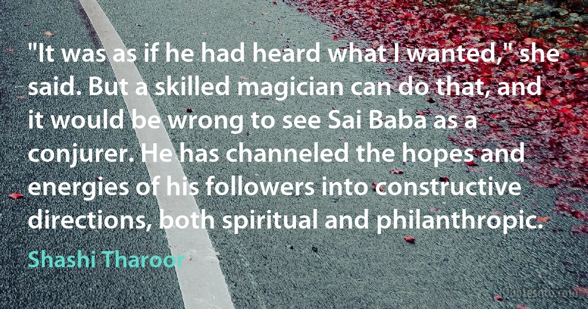 "It was as if he had heard what I wanted," she said. But a skilled magician can do that, and it would be wrong to see Sai Baba as a conjurer. He has channeled the hopes and energies of his followers into constructive directions, both spiritual and philanthropic. (Shashi Tharoor)