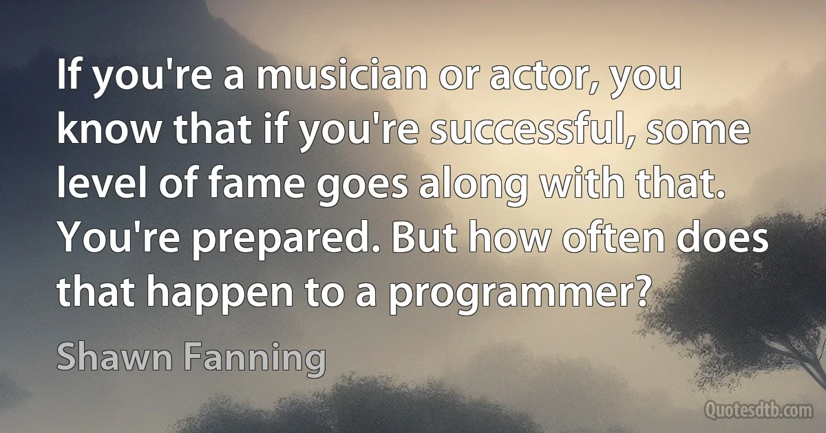 If you're a musician or actor, you know that if you're successful, some level of fame goes along with that. You're prepared. But how often does that happen to a programmer? (Shawn Fanning)