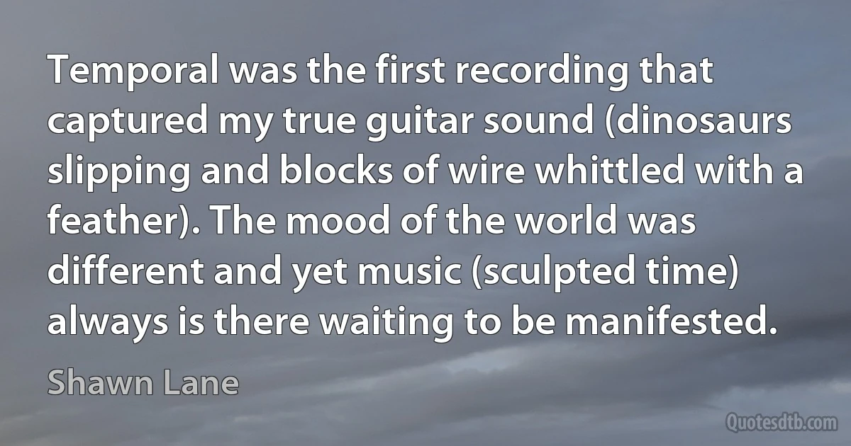 Temporal was the first recording that captured my true guitar sound (dinosaurs slipping and blocks of wire whittled with a feather). The mood of the world was different and yet music (sculpted time) always is there waiting to be manifested. (Shawn Lane)