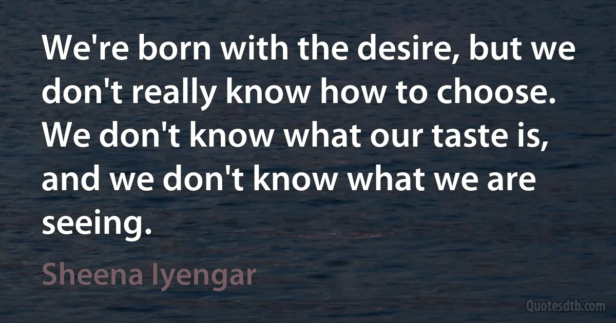 We're born with the desire, but we don't really know how to choose. We don't know what our taste is, and we don't know what we are seeing. (Sheena Iyengar)