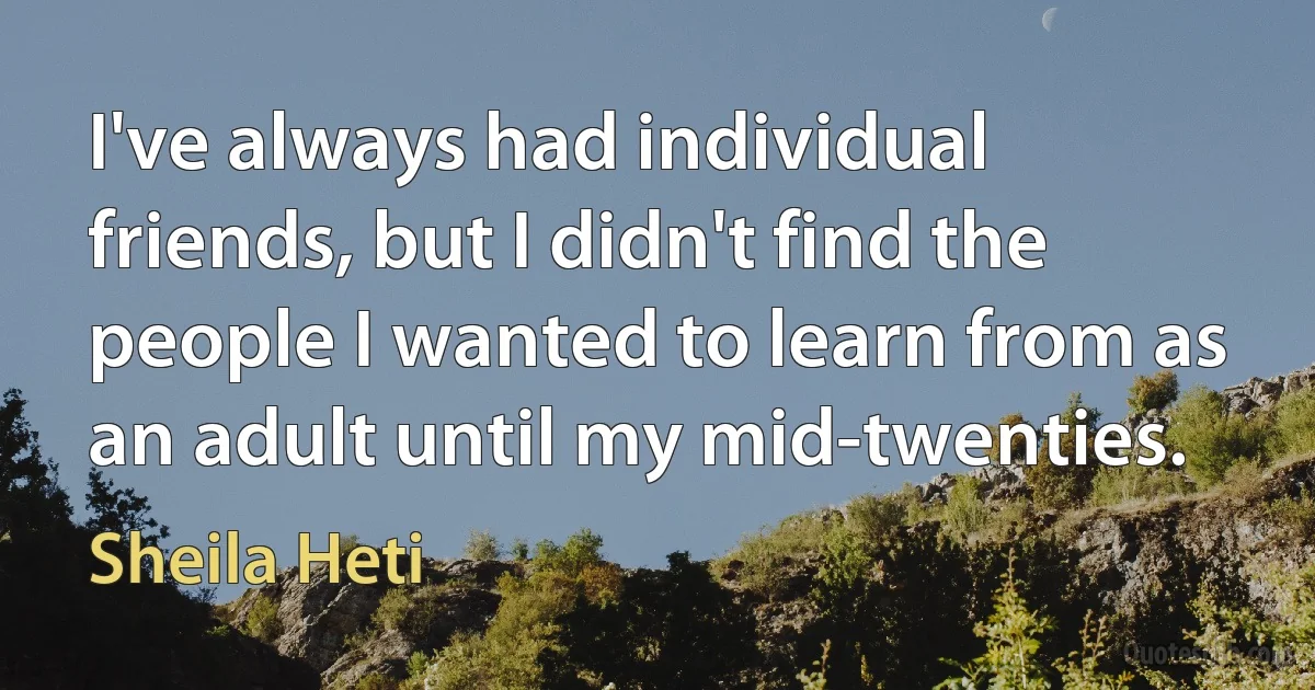 I've always had individual friends, but I didn't find the people I wanted to learn from as an adult until my mid-twenties. (Sheila Heti)