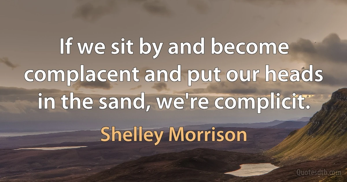 If we sit by and become complacent and put our heads in the sand, we're complicit. (Shelley Morrison)