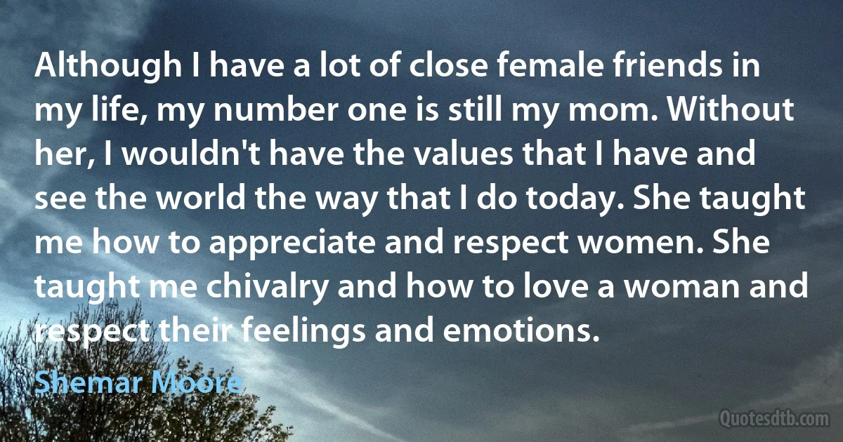 Although I have a lot of close female friends in my life, my number one is still my mom. Without her, I wouldn't have the values that I have and see the world the way that I do today. She taught me how to appreciate and respect women. She taught me chivalry and how to love a woman and respect their feelings and emotions. (Shemar Moore)