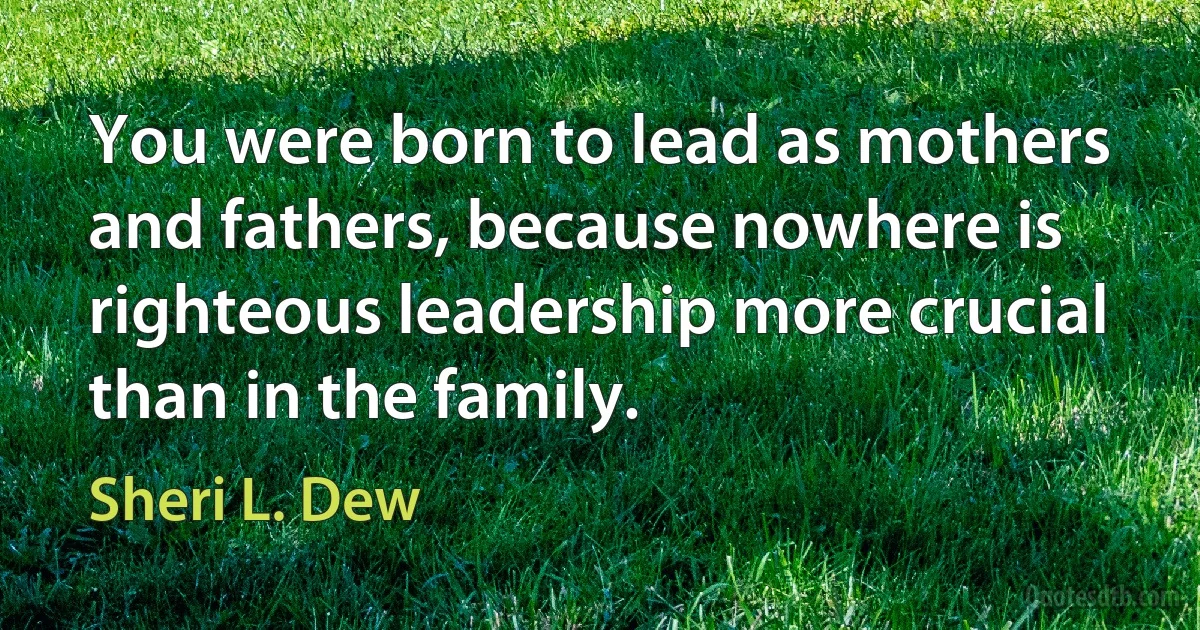 You were born to lead as mothers and fathers, because nowhere is righteous leadership more crucial than in the family. (Sheri L. Dew)