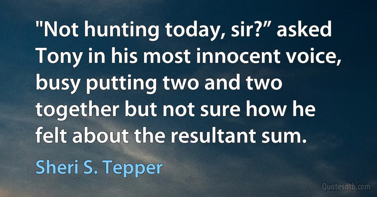 "Not hunting today, sir?” asked Tony in his most innocent voice, busy putting two and two together but not sure how he felt about the resultant sum. (Sheri S. Tepper)