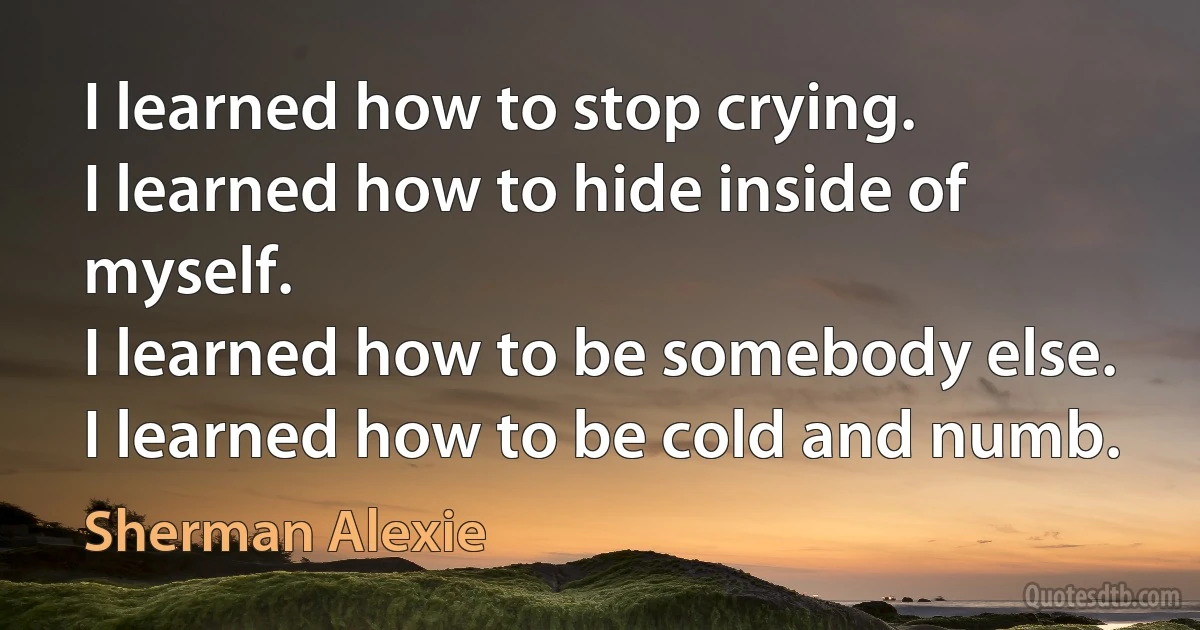 I learned how to stop crying.
I learned how to hide inside of myself.
I learned how to be somebody else.
I learned how to be cold and numb. (Sherman Alexie)