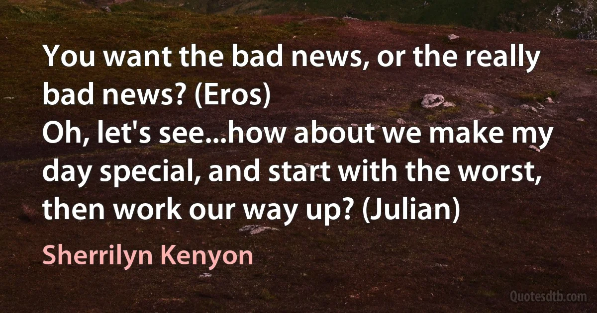 You want the bad news, or the really bad news? (Eros)
Oh, let's see...how about we make my day special, and start with the worst, then work our way up? (Julian) (Sherrilyn Kenyon)