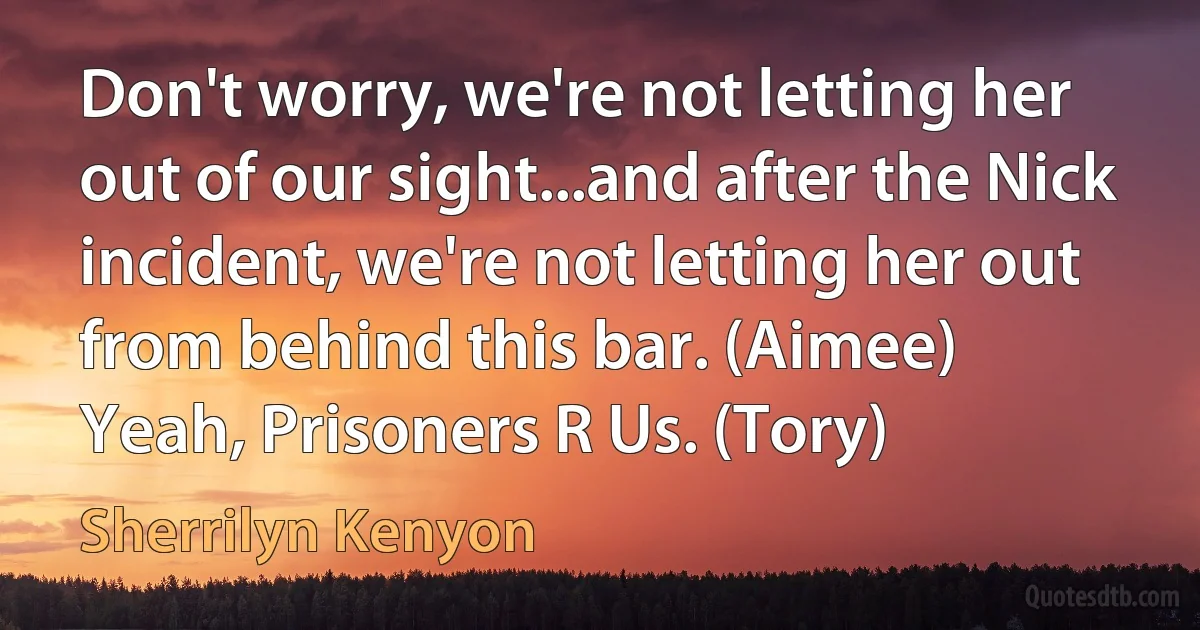 Don't worry, we're not letting her out of our sight...and after the Nick incident, we're not letting her out from behind this bar. (Aimee)
Yeah, Prisoners R Us. (Tory) (Sherrilyn Kenyon)