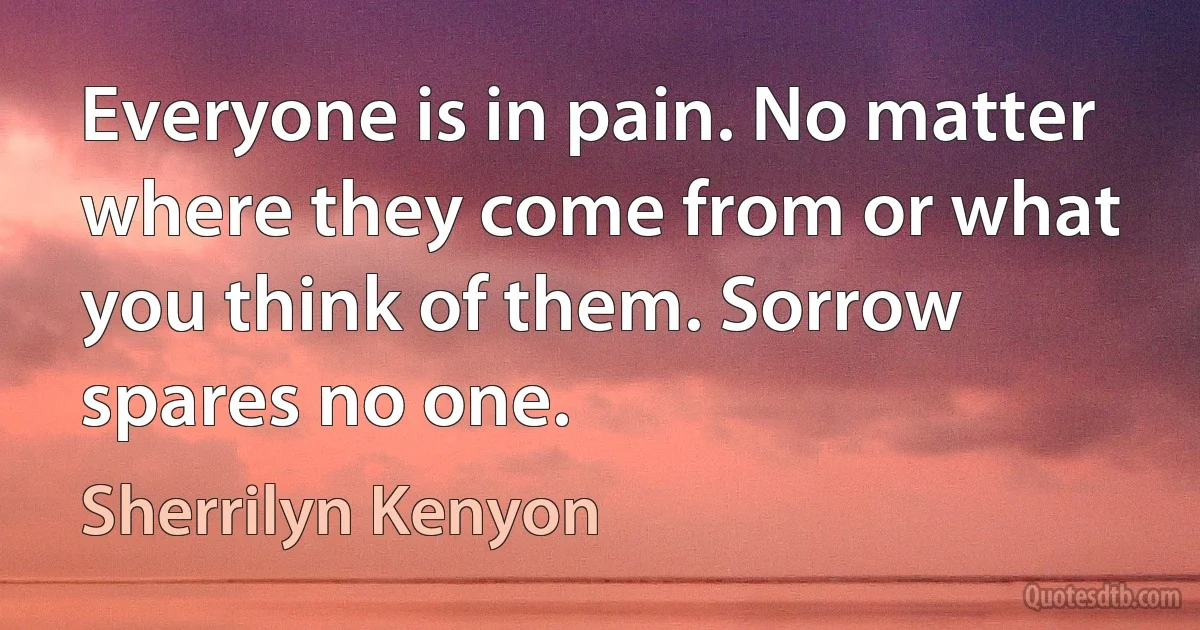 Everyone is in pain. No matter where they come from or what you think of them. Sorrow spares no one. (Sherrilyn Kenyon)