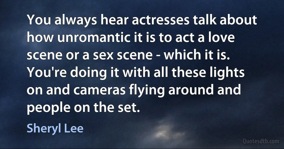 You always hear actresses talk about how unromantic it is to act a love scene or a sex scene - which it is. You're doing it with all these lights on and cameras flying around and people on the set. (Sheryl Lee)