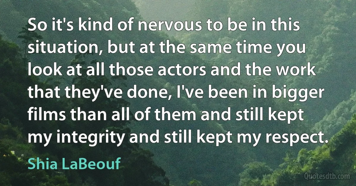 So it's kind of nervous to be in this situation, but at the same time you look at all those actors and the work that they've done, I've been in bigger films than all of them and still kept my integrity and still kept my respect. (Shia LaBeouf)