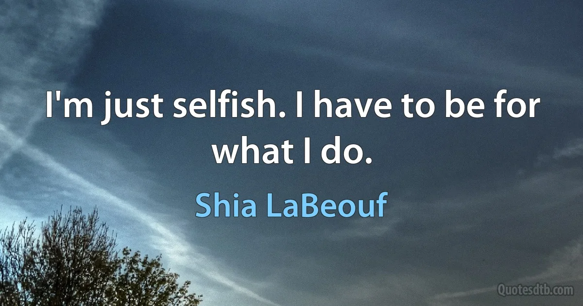 I'm just selfish. I have to be for what I do. (Shia LaBeouf)