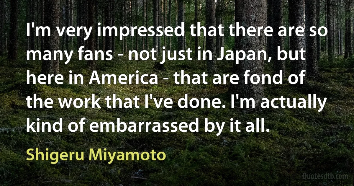 I'm very impressed that there are so many fans - not just in Japan, but here in America - that are fond of the work that I've done. I'm actually kind of embarrassed by it all. (Shigeru Miyamoto)